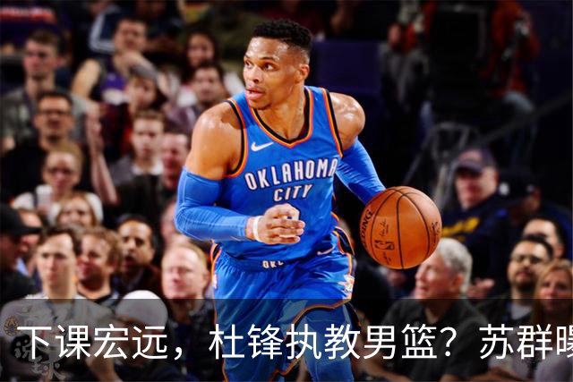 下课宏远，杜锋执教男篮？苏群曝料，1年计划曝光，宏远新帅曝光
