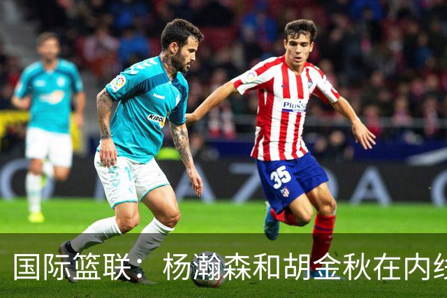 国际篮联：杨瀚森和胡金秋在内线站稳脚跟 中国队篮板和内线得分将压倒对手